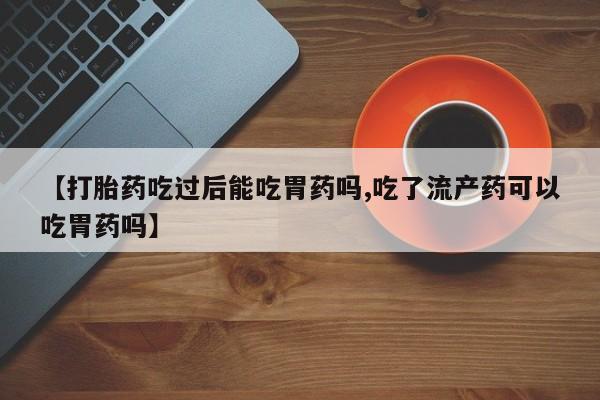 打胎药专卖微信卖流产药的微信【打胎药吃过后能吃胃药吗,吃了流产药可以吃胃药吗】