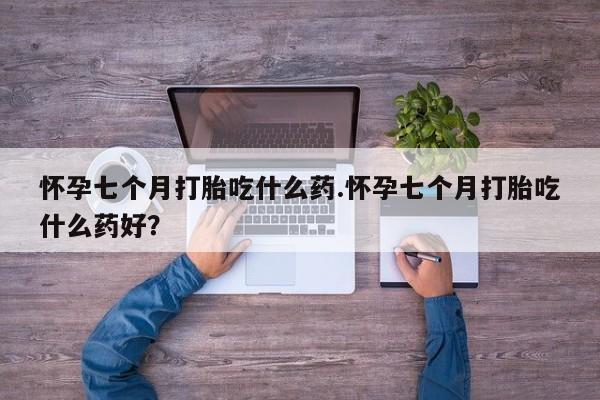 打胎药专卖微信卖流产药的微信怀孕七个月打胎吃什么药.怀孕七个月打胎吃什么药好？
