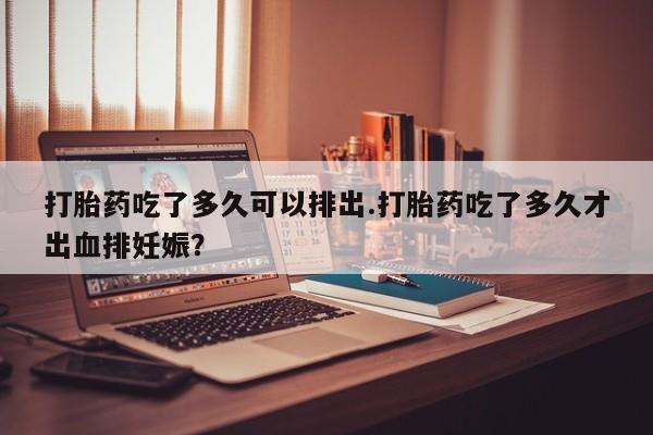打胎药专卖微信卖流产药的微信打胎药吃了多久可以排出.打胎药吃了多久才出血排妊娠？