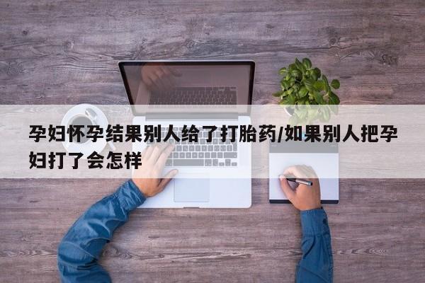 打胎药专卖微信卖流产药的微信孕妇怀孕结果别人给了打胎药/如果别人把孕妇打了会怎样