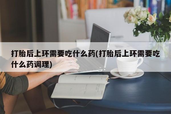 打胎药专卖微信卖流产药的微信打胎后上环需要吃什么药(打胎后上环需要吃什么药调理)